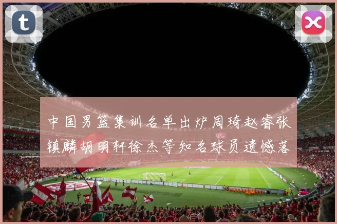 中国男篮集训名单出炉周琦赵睿张镇麟胡明轩徐杰等知名球员遗憾落选