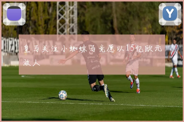 皇马关注小蜘蛛马竞愿以15亿欧元放人