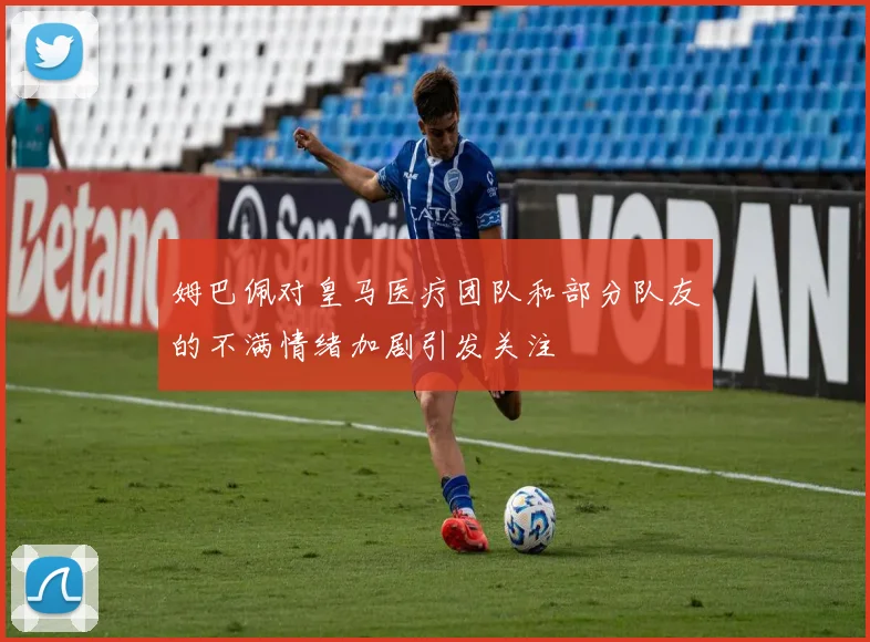 姆巴佩对皇马医疗团队和部分队友的不满情绪加剧引发关注