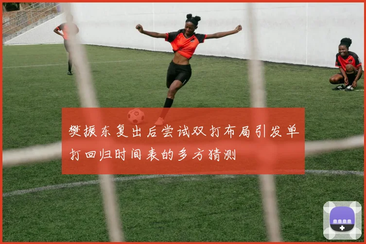 樊振东复出后尝试双打布局引发单打回归时间表的多方猜测