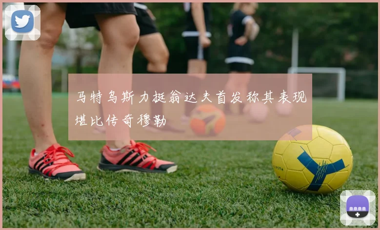 马特乌斯力挺翁达夫首发称其表现堪比传奇穆勒