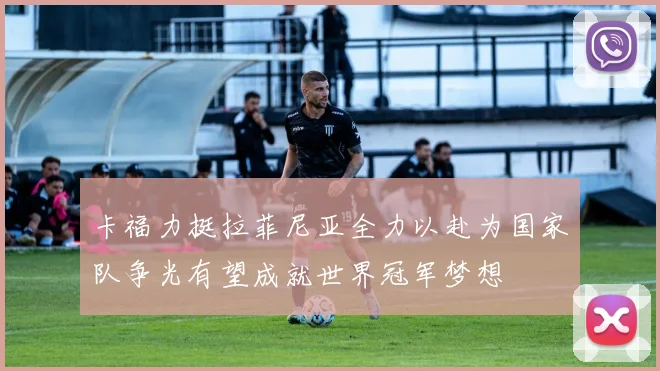卡福力挺拉菲尼亚全力以赴为国家队争光有望成就世界冠军梦想