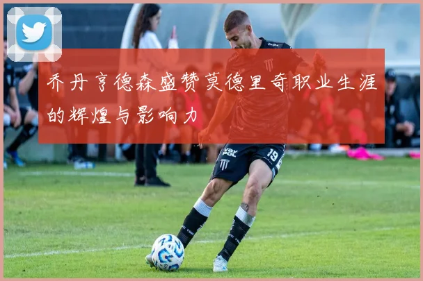 乔丹亨德森盛赞莫德里奇职业生涯的辉煌与影响力