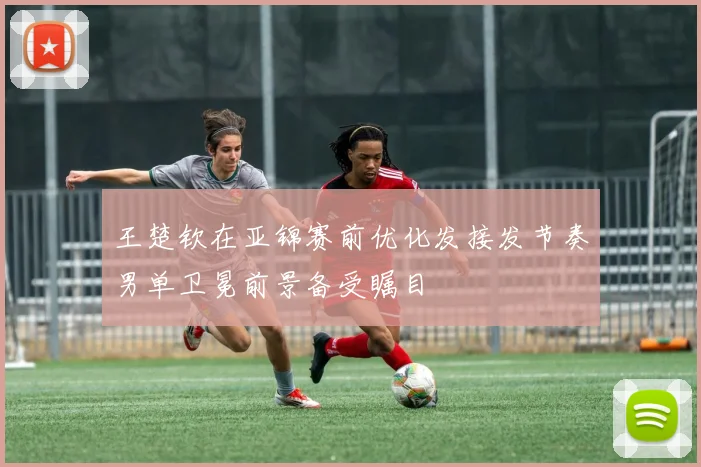 王楚钦在亚锦赛前优化发接发节奏男单卫冕前景备受瞩目