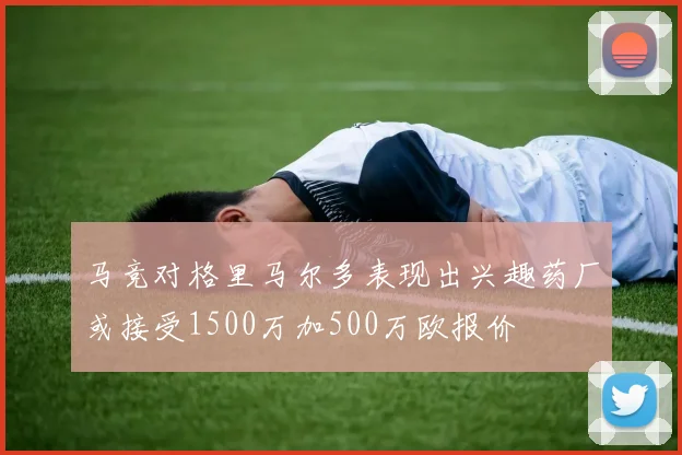 马竞对格里马尔多表现出兴趣药厂或接受1500万加500万欧报价