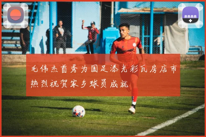 毛伟杰首秀为国足添光彩瓦房店市热烈祝贺家乡球员成就