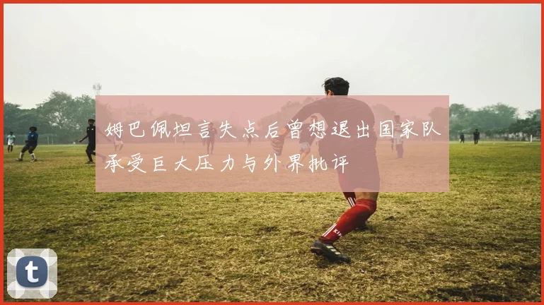 姆巴佩坦言失点后曾想退出国家队承受巨大压力与外界批评