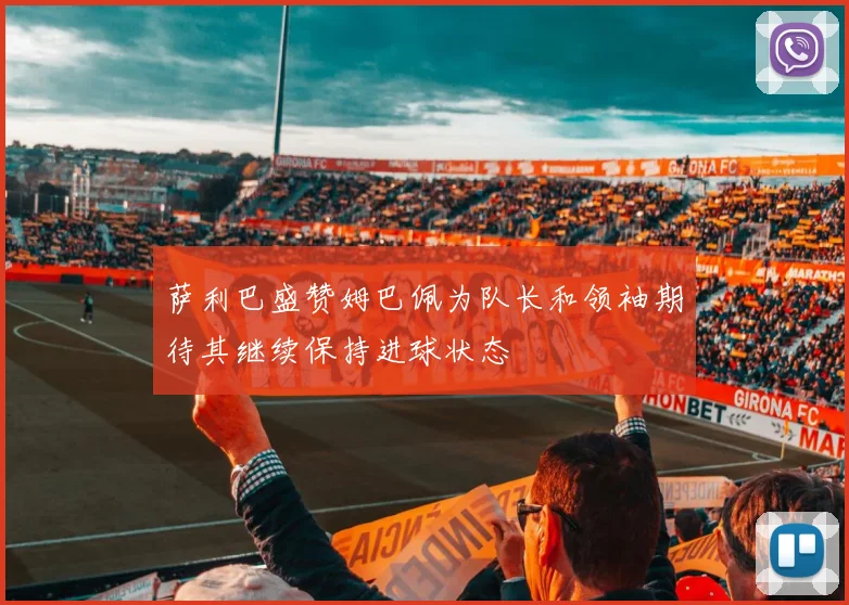 萨利巴盛赞姆巴佩为队长和领袖期待其继续保持进球状态
