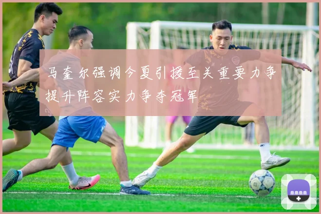 马奎尔强调今夏引援至关重要力争提升阵容实力争夺冠军