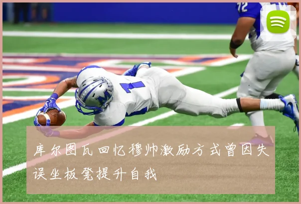 库尔图瓦回忆穆帅激励方式曾因失误坐板凳提升自我