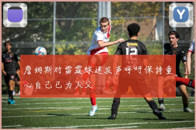 詹姆斯对雷霆球迷发声呼吁保持童心自己已为人父