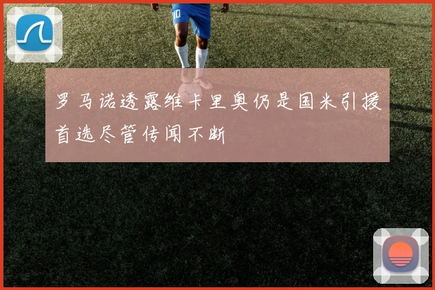 罗马诺透露维卡里奥仍是国米引援首选尽管传闻不断