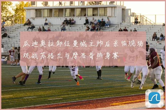 瓜迪奥拉卸任曼城主帅后亲临现场观战苏格兰与摩洛哥热身赛