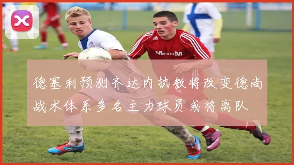 德塞利预测齐达内执教将改变德尚战术体系多名主力球员或将离队