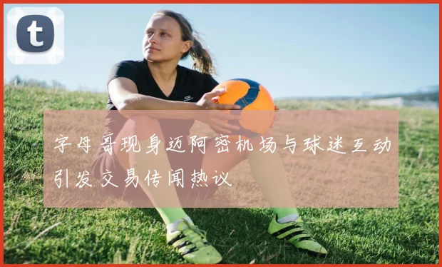 字母哥现身迈阿密机场与球迷互动引发交易传闻热议