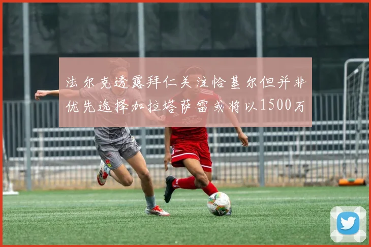 法尔克透露拜仁关注恰基尔但并非优先选择加拉塔萨雷或将以1500万欧买断博伊