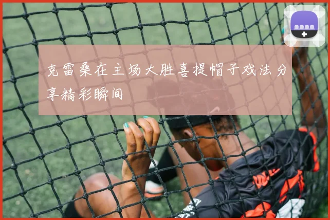 克雷桑在主场大胜喜提帽子戏法分享精彩瞬间