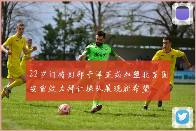 22岁门将刘邵子洋正式加盟北京国安曾效力拜仁梯队展现新希望