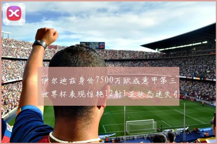 伊尔迪兹身价7500万欧成意甲第三世界杯表现惊艳12射1正状态迷失引发关注