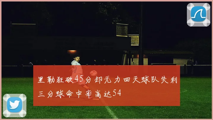里勒狂砍45分却无力回天球队失利三分球命中率高达54