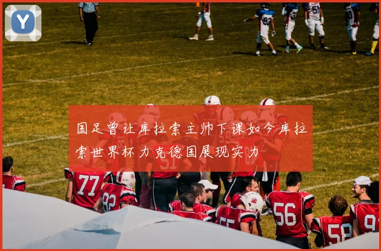 国足曾让库拉索主帅下课如今库拉索世界杯力克德国展现实力