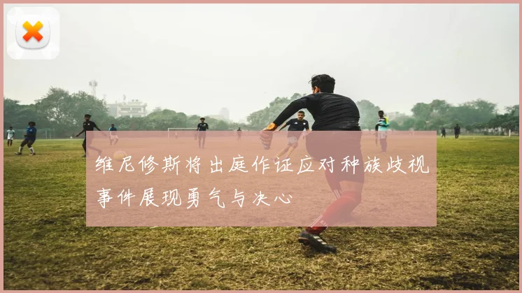 维尼修斯将出庭作证应对种族歧视事件展现勇气与决心