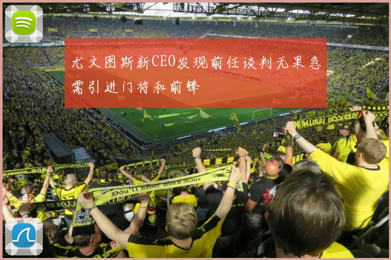 尤文图斯新CEO发现前任谈判无果急需引进门将和前锋