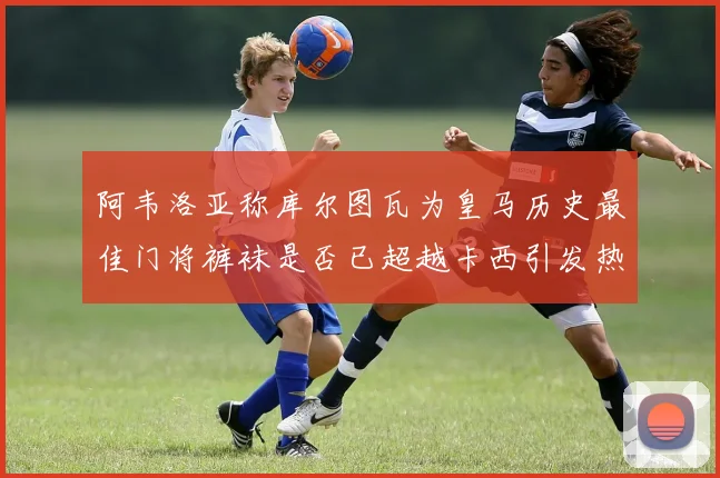 阿韦洛亚称库尔图瓦为皇马历史最佳门将裤袜是否已超越卡西引发热议