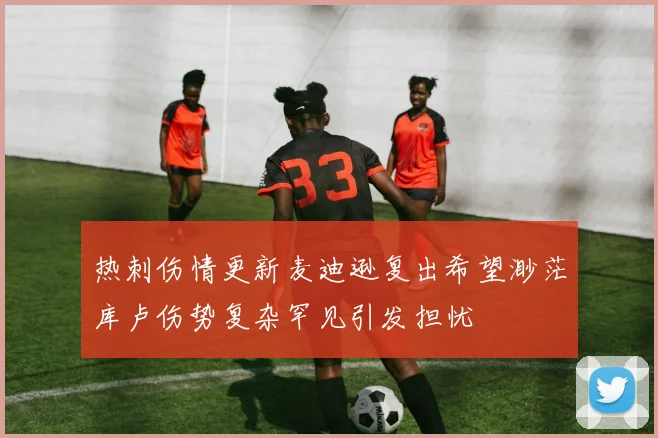 热刺伤情更新麦迪逊复出希望渺茫库卢伤势复杂罕见引发担忧
