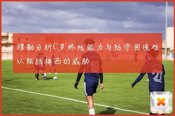 穆勒分析C罗终结能力与防守困境难以阻挡梅西的威胁