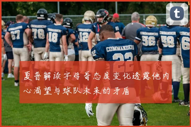 夏普解读字母哥态度变化透露他内心渴望与球队未来的矛盾