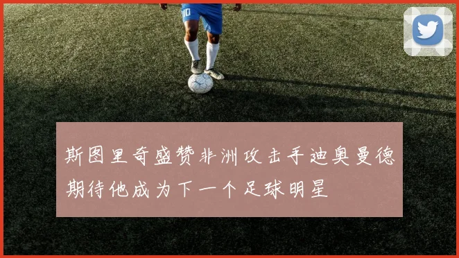 斯图里奇盛赞非洲攻击手迪奥曼德期待他成为下一个足球明星